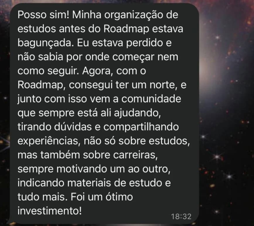Mensagem: Minha organização de estudos antes do Roadmap estava bagunçada. Eu estava perdido e não sabia por onde começar nem como seguir. Agora, com o Roadmap, consegui ter um norte, e junto com isso vem a comunidade que sempre está ali ajudando, tirando dúvidas e compartilhando experiências, não só sobre estudos, mas também sobre carreiras. Foi um ótimo investimento!