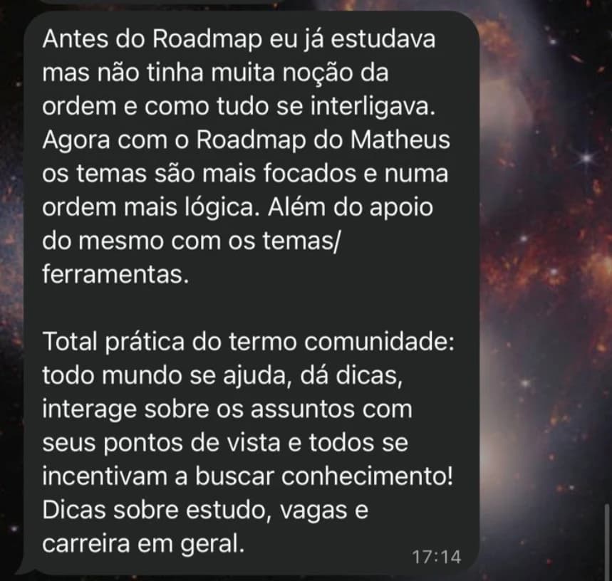 Mensagem: Antes do Roadmap eu já estudava mas não tinha muita noção da ordem e como tudo se interligava. Agora com o Roadmap os temas são mais focados e numa ordem mais lógica. Total prática do termo comunidade: todo mundo se ajuda, dá dicas e todos se incentivam a buscar conhecimento! Dicas sobre estudo, vagas e carreira em geral.